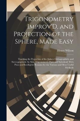 Trigonometry Improv'D, and Projection of the Sphere, Made Easy: Teaching the Projection of the Sphere Orthographick, and Stereographick: As Also, Trigonometry Plain and Spherical; With Plain and Intelligible Reasons for the Various and Most Useful Methods - Henry Wilson - cover