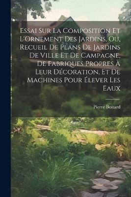 Essai Sur La Composition Et L'Ornement Des Jardins, Ou, Recueil De Plans De Jardins De Ville Et De Campagne, De Fabriques Propres À Leur Décoration, Et De Machines Pour Élever Les Eaux - Pierre Boitard - cover