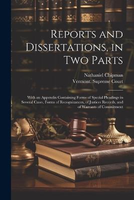 Reports and Dissertations, in Two Parts: With an Appendix Containing Forms of Special Pleadings in Several Cases, Forms of Recognizances, of Justices Records, and of Warrants of Commitment - Nathaniel Chipman - cover