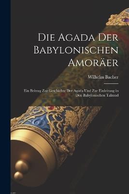 Die Agada Der Babylonischen Amoräer: Ein Beitrag Zur Geschichte Der Agada Und Zur Einleitung in Den Babylonischen Talmud - Wilhelm Bacher - cover