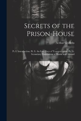 Secrets of the Prison-House: Pt. I. Introduction. Pt. Ii. the Last Days of Transportation. Pt. Iii. Secondary Punishment at Home and Abroad - Arthur Griffiths - cover