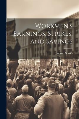 Workmen's Earnings, Strikes, and Savings - Samuel Smiles - cover