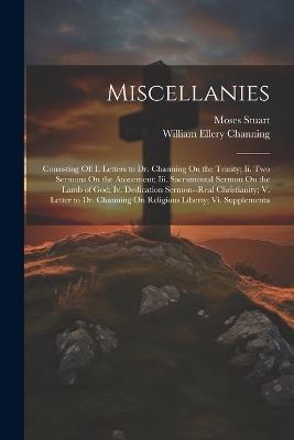 Miscellanies: Consisting Of: I. Letters to Dr. Channing On the Trinity; Ii. Two Sermons On the Atonement; Iii. Sacramental Sermon On the Lamb of God; Iv. Dedication Sermon--Real Christianity; V. Letter to Dr. Channing On Religious Liberty; Vi. Supplementa - William Ellery Channing,Moses Stuart - cover