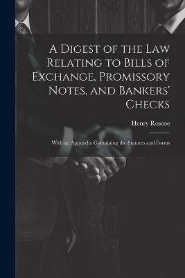 A Digest of the Law Relating to Bills of Exchange, Promissory Notes, and Bankers' Checks: With an Appendix Containing the Statutes and Forms - Henry Roscoe - cover