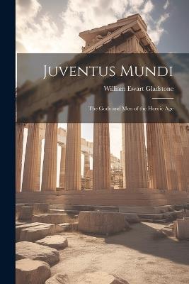 Juventus Mundi: The Gods and Men of the Heroic Age - William Ewart Gladstone - cover