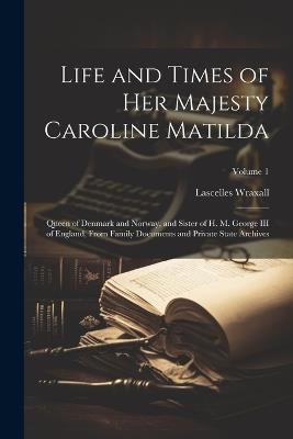 Life and Times of Her Majesty Caroline Matilda: Queen of Denmark and Norway, and Sister of H. M. George III of England, From Family Documents and Private State Archives; Volume 1 - Lascelles Wraxall - cover