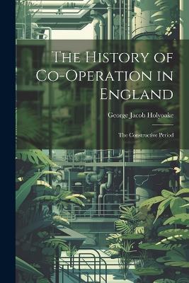 The History of Co-Operation in England: The Constructive Period - George Jacob Holyoake - cover