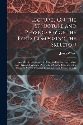 Lectures On the Structure and Physiology of the Parts Composing the Skeleton: And On the Diseases of the Bones and Joints of the Human Body, Preceded by Some Observations On the Influence of the Brain and Nerves, Delivered Before the Royal College of Surg - James Wilson - cover