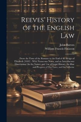 Reeves' History of the English Law: From the Time of the Romans to the End of the Reign of Elizabeth [1603]: With Numerous Notes, and an Introductory Dissertation On the Nature and Use of Legal History, the Rise and Progress of Our Laws, and the Influenc - William Francis Finlason,John Reeves - cover