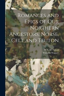 Romances and Epics of Our Northern Ancestors, Norse, Celt and Teuton - Wilhelm Wagner,W S W Anson - cover