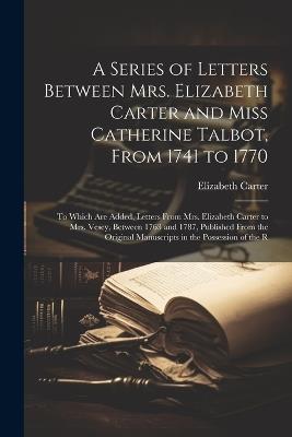 A Series of Letters Between Mrs. Elizabeth Carter and Miss Catherine Talbot, From 1741 to 1770: To Which Are Added, Letters From Mrs. Elizabeth Carter to Mrs. Vesey, Between 1763 and 1787, Published From the Original Manuscripts in the Possession of the R - Elizabeth Carter - cover