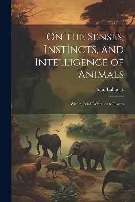 On the Senses, Instincts, and Intelligence of Animals: With Special Reference to Insects - John Lubbock - cover