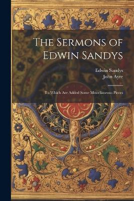 The Sermons of Edwin Sandys: To Which Are Added Some Miscellaneous Pieces - John Ayre,Edwin Sandys - cover