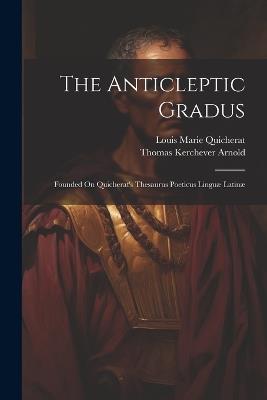 The Anticleptic Gradus: Founded On Quicherat's Thesaurus Poeticus Linguæ Latinæ - Thomas Kerchever Arnold,Louis Marie Quicherat - cover