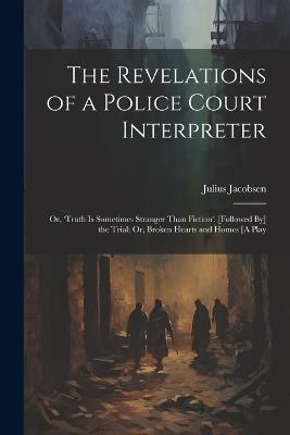 The Revelations of a Police Court Interpreter: Or, 'truth Is Sometimes Stranger Than Fiction'. [Followed By] the Trial; Or, Broken Hearts and Homes [A Play - Julius Jacobsen - cover