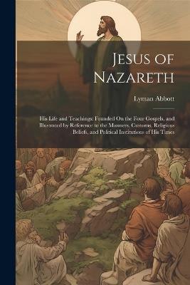 Jesus of Nazareth: His Life and Teachings: Founded On the Four Gospels, and Illustrated by Reference to the Manners, Customs, Religious Beliefs, and Political Institutions of His Times - Lyman Abbott - cover