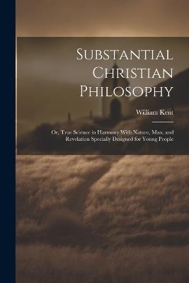 Substantial Christian Philosophy: Or, True Science in Harmony With Nature, Man, and Revelation Specially Designed for Young People - William Kent - cover