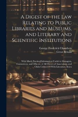 A Digest of the Law Relating to Public Libraries and Museums, and Literary and Scientific Institutions: With Much Practical Information Useful to Managers, Committees, and Officers, of All Classes of Associations and Clubs Connected With Literature, Scien - George Frederick Chambers,Great Britain - cover