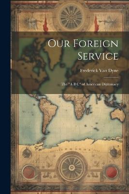 Our Foreign Service: The "A B C" of American Diplomacy - Frederick Van Dyne - cover