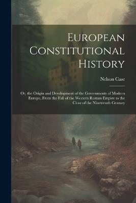 European Constitutional History: Or, the Origin and Development of the Governments of Modern Europe, From the Fall of the Western Roman Empire to the Close of the Nineteenth Century - Nelson Case - cover