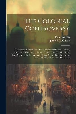The Colonial Controversy: Containing a Refutation of the Calumnies of the Anticolonists, the State of Hayti, Sierra Leone, India, China, Cochin China, Java, &c., &c., the Production of Sugar, &c., and the State of the Free and Slave Labourers in Those Cou - James Macqueen,James Anglus - cover