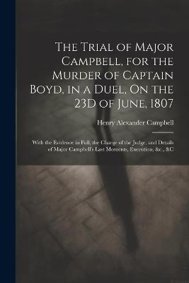 The Trial of Major Campbell, for the Murder of Captain Boyd, in a Duel, On the 23D of June, 1807: With the Evidence in Full, the Charge of the Judge, and Details of Major Campbell's Last Moments, Execution, &c., &c - Henry Alexander Campbell - cover