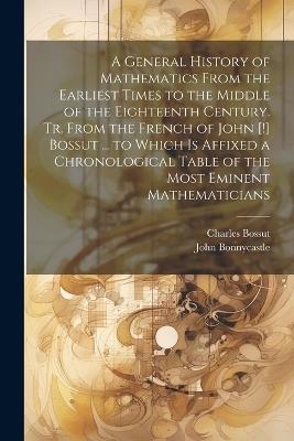 A General History of Mathematics From the Earliest Times to the Middle of the Eighteenth Century. Tr. From the French of John [!] Bossut ... to Which Is Affixed a Chronological Table of the Most Eminent Mathematicians - John Bonnycastle,Charles Bossut - cover