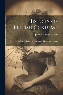 History of British Costume: From the Earliest Period to the Close of the Eighteenth Century - James Robinson Planché - cover