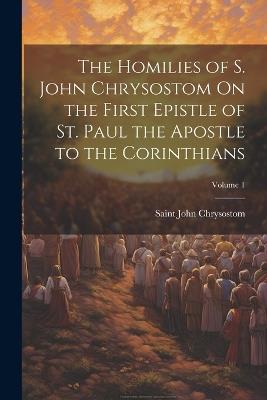 The Homilies of S. John Chrysostom On the First Epistle of St. Paul the Apostle to the Corinthians; Volume 1 - Saint John Chrysostom - cover