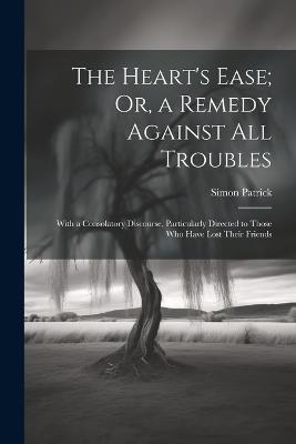 The Heart's Ease; Or, a Remedy Against All Troubles: With a Consolatory Discourse, Particularly Directed to Those Who Have Lost Their Friends - Simon Patrick - cover