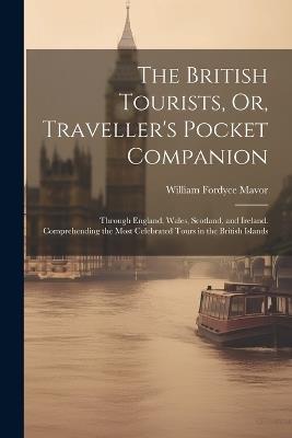 The British Tourists, Or, Traveller's Pocket Companion: Through England, Wales, Scotland, and Ireland. Comprehending the Most Celebrated Tours in the British Islands - William Fordyce Mavor - cover