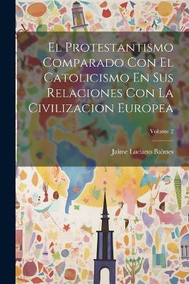 El Protestantismo Comparado Con El Catolicismo En Sus Relaciones Con La Civilizacion Europea; Volume 2 - Jaime Luciano Balmes - cover