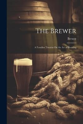 The Brewer: A Familier Treatise On the Art of Brewing - Brewer - cover