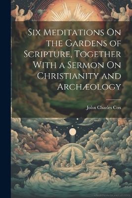 Six Meditations On the Gardens of Scripture, Together With a Sermon On Christianity and Archæology - John Charles Cox - cover