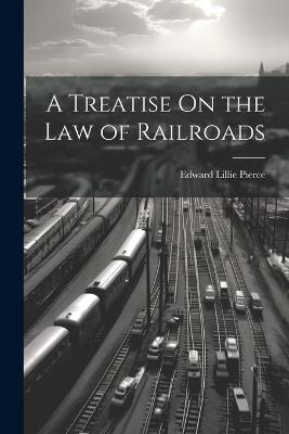A Treatise On the Law of Railroads - Edward Lillie Pierce - cover