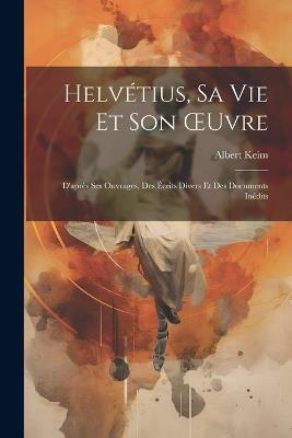 Helvétius, Sa Vie Et Son OEuvre: D'après Ses Ouvrages, Des Écrits Divers Et Des Documents Inédits - Albert Keim - cover