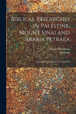 Biblical Researches in Palestine, Mount Sinai and Arabia Petraea: A Journal of Travels in the Year 1838 - Edward Robinson,Eli Smith - cover