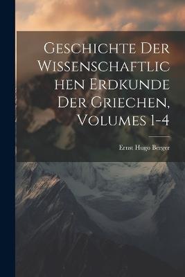 Geschichte Der Wissenschaftlichen Erdkunde Der Griechen, Volumes 1-4 - Ernst Hugo Berger - cover