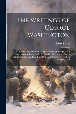 The Writings of George Washington: Pt. Iii. Private Letters From the Time Washington Resigned His Commission As Commander-In-Chief of the Army to That of His Inauguration As President of the United States: December, 1783-April, 1789 - Jared Sparks - cover