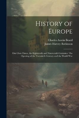 History of Europe: Our Own Times, the Eighteenth and Nineteenth Centuries: The Opening of the Twentieth Century and the World War - James Harvey Robinson,Charles Austin Beard - cover