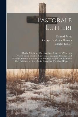 Pastorale Lutheri: Das Ist Nützlicher Und Nöthinger Unterricht Von Den Vornehmsten Stücken Zum Heil, Ministerium Gehörig, Und Richtige Antwort Auf Mancherlie Wichtige Fragen Von Schweren Und Gefährliche Fällen, So in Demselben Vorfallen Mögen: ... - Martin Luther,George Frederick Holmes,Conrad Porta - cover
