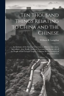 Ten Thousand Things Relating to China and the Chinese: An Epitome of the Genius, Government, History, Literature, Agriculture, Arts, Trade, Manners, Customs, and Social Life of the People of the Celestial Empire, Together With a Synopsis of the Chinese Co - William B Langdon - cover