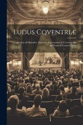 Ludus Coventriæ: A Collection of Mysteries, Formerly Represented at Coventry On the Feast of Corpus Christi - Anonymous - cover