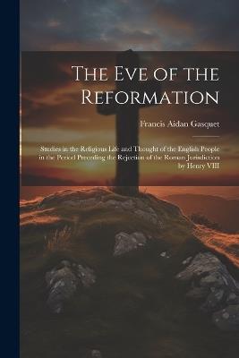 The Eve of the Reformation: Studies in the Religious Life and Thought of the English People in the Period Preceding the Rejection of the Roman Jurisdiction by Henry VIII - Francis Aidan Gasquet - cover
