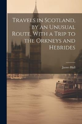 Travels in Scotland, by an Unusual Route, With a Trip to the Orkneys and Hebrides - James Hall - cover