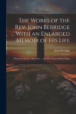 The Works of the Rev. John Berridge ... With an Enlarged Memoir of His Life: Numerous Letters, Anecdotes ... and His Original Sion's Songs - John Berridge - cover