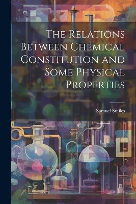 The Relations Between Chemical Constitution and Some Physical Properties - Samuel Smiles - cover