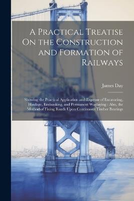 A Practical Treatise On the Construction and Formation of Railways: Showing the Practical Application and Expense of Excavating, Haulage, Embanking, and Permanent Waylaying: Also, the Method of Fixing Roads Upon Continuous Timber Bearings - James Day - cover