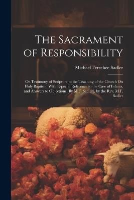The Sacrament of Responsibility: Or Testimony of Scripture to the Teaching of the Church On Holy Baptism, With Especial Reference to the Case of Infants, and Answers to Objections [By M.F. Sadler]. by the Rev. M.F. Sadler - Michael Ferrebee Sadler - cover