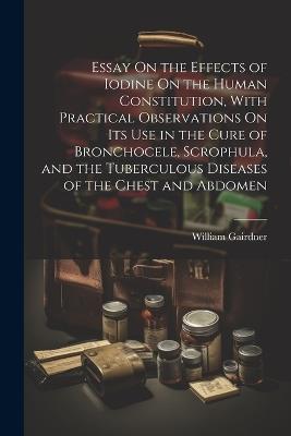 Essay On the Effects of Iodine On the Human Constitution, With Practical Observations On Its Use in the Cure of Bronchocele, Scrophula, and the Tuberculous Diseases of the Chest and Abdomen - William Gairdner - cover